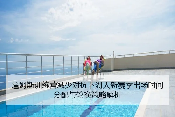 詹姆斯训练营减少对抗下湖人新赛季出场时间分配与轮换策略解析