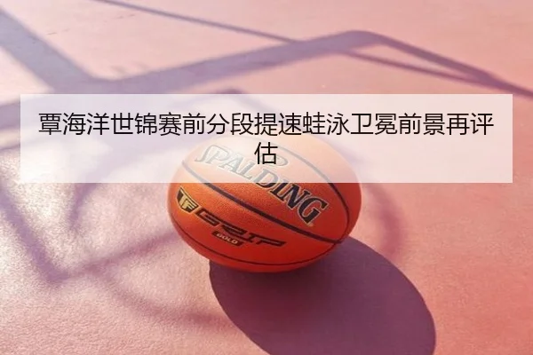 覃海洋世锦赛前分段提速蛙泳卫冕前景再评估