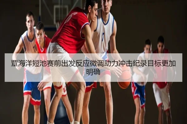 覃海洋短池赛前出发反应微调助力冲击纪录目标更加明确