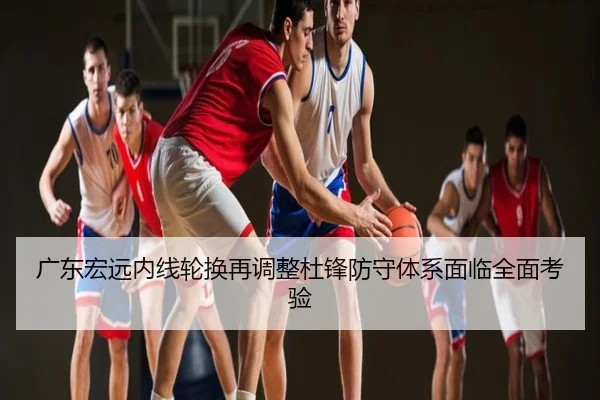 广东宏远内线轮换再调整杜锋防守体系面临全面考验 | fh